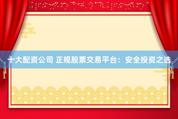 十大配资公司 正规股票交易平台：安全投资之选