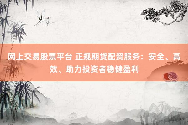 网上交易股票平台 正规期货配资服务：安全、高效、助力投资者稳健盈利