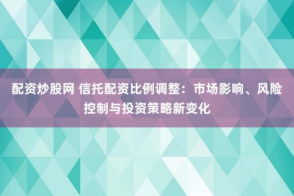 配资炒股网 信托配资比例调整：市场影响、风险控制与投资策略新变化