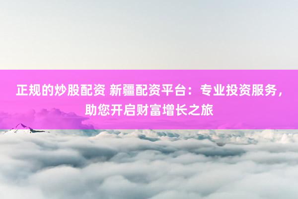 正规的炒股配资 新疆配资平台：专业投资服务，助您开启财富增长之旅