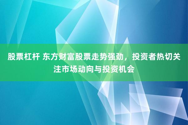 股票杠杆 东方财富股票走势强劲，投资者热切关注市场动向与投资机会