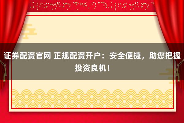 证券配资官网 正规配资开户：安全便捷，助您把握投资良机！