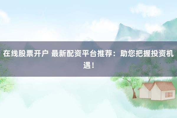 在线股票开户 最新配资平台推荐：助您把握投资机遇！