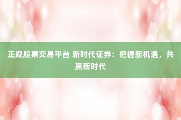正规股票交易平台 新时代证券：把握新机遇，共赢新时代