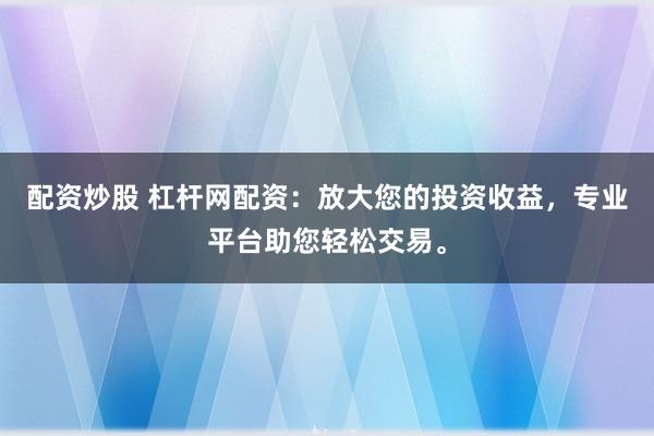 配资炒股 杠杆网配资：放大您的投资收益，专业平台助您轻松交易。