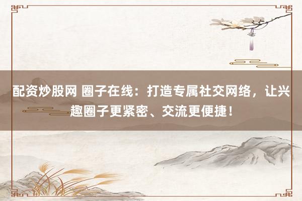 配资炒股网 圈子在线：打造专属社交网络，让兴趣圈子更紧密、交流更便捷！