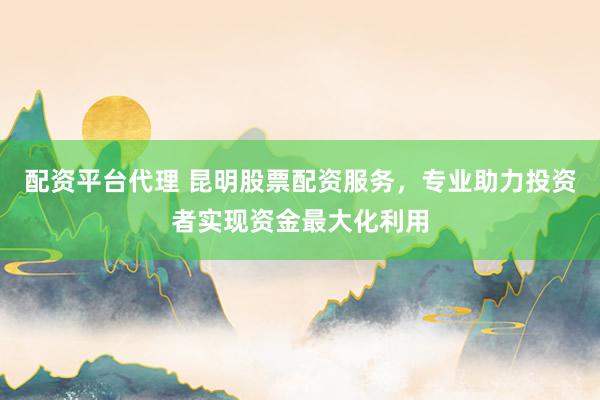 配资平台代理 昆明股票配资服务，专业助力投资者实现资金最大化利用