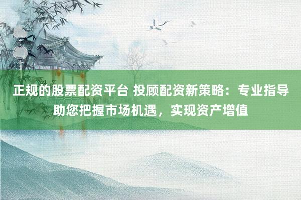 正规的股票配资平台 投顾配资新策略：专业指导助您把握市场机遇，实现资产增值