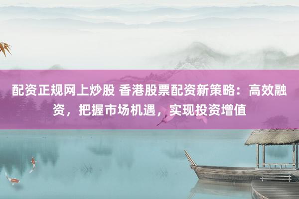 配资正规网上炒股 香港股票配资新策略：高效融资，把握市场机遇，实现投资增值