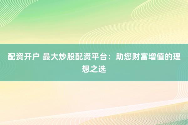 配资开户 最大炒股配资平台：助您财富增值的理想之选