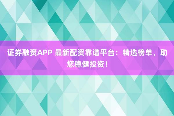 证券融资APP 最新配资靠谱平台：精选榜单，助您稳健投资！