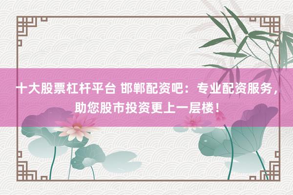 十大股票杠杆平台 邯郸配资吧：专业配资服务，助您股市投资更上一层楼！