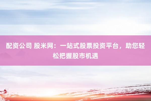 配资公司 股米网：一站式股票投资平台，助您轻松把握股市机遇