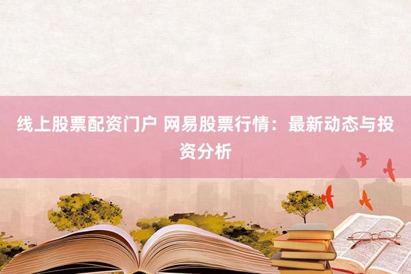 线上股票配资门户 网易股票行情：最新动态与投资分析