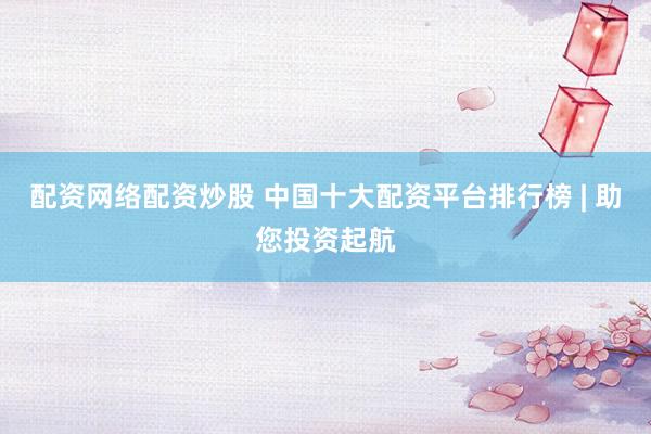 配资网络配资炒股 中国十大配资平台排行榜 | 助您投资起航