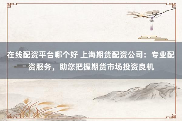 在线配资平台哪个好 上海期货配资公司：专业配资服务，助您把握期货市场投资良机