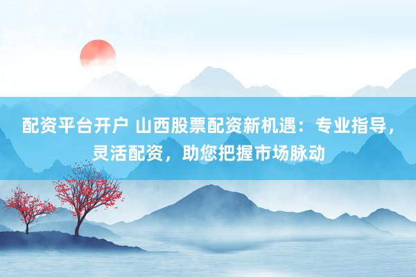 配资平台开户 山西股票配资新机遇：专业指导，灵活配资，助您把握市场脉动