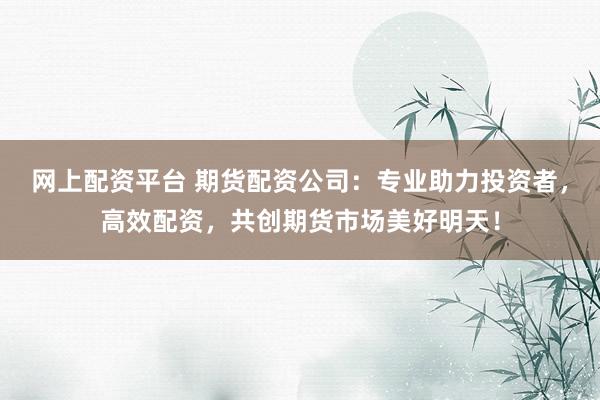 网上配资平台 期货配资公司：专业助力投资者，高效配资，共创期货市场美好明天！