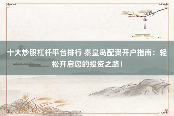 十大炒股杠杆平台排行 秦皇岛配资开户指南：轻松开启您的投资之路！