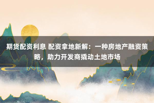 期货配资利息 配资拿地新解：一种房地产融资策略，助力开发商撬动土地市场