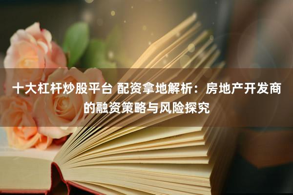 十大杠杆炒股平台 配资拿地解析：房地产开发商的融资策略与风险探究