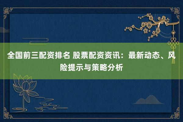 全国前三配资排名 股票配资资讯：最新动态、风险提示与策略分析