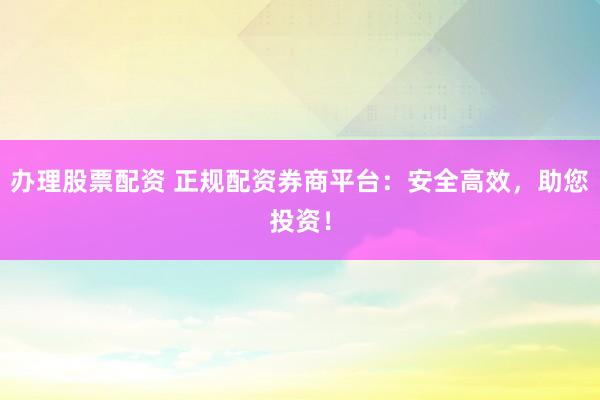 办理股票配资 正规配资券商平台：安全高效，助您投资！