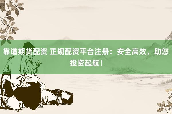 靠谱期货配资 正规配资平台注册：安全高效，助您投资起航！