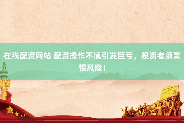 在线配资网站 配资操作不慎引发巨亏，投资者须警惕风险！