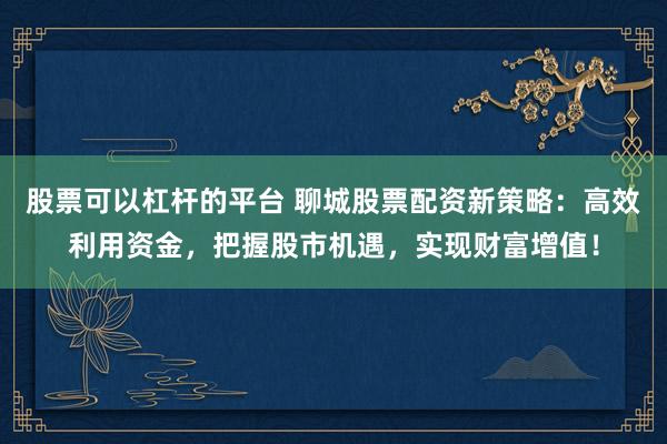 股票可以杠杆的平台 聊城股票配资新策略：高效利用资金，把握股市机遇，实现财富增值！