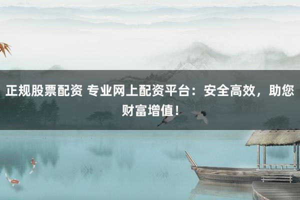 正规股票配资 专业网上配资平台：安全高效，助您财富增值！