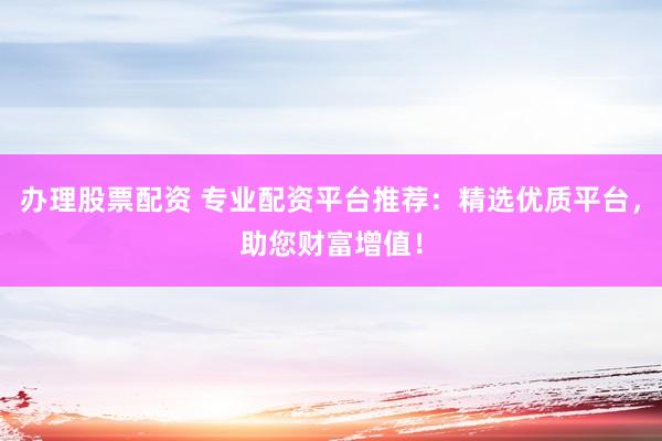 办理股票配资 专业配资平台推荐：精选优质平台，助您财富增值！