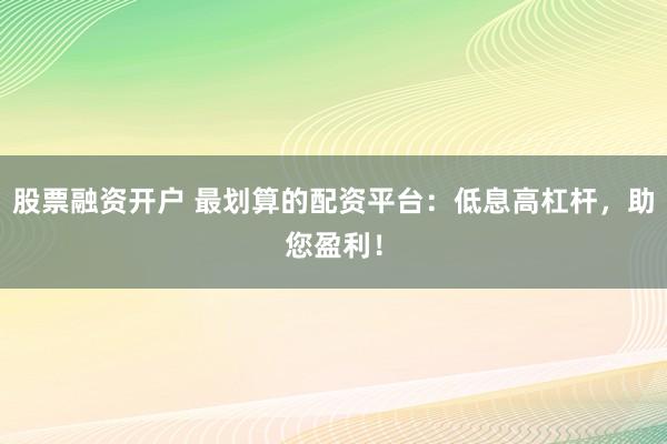 股票融资开户 最划算的配资平台：低息高杠杆，助您盈利！