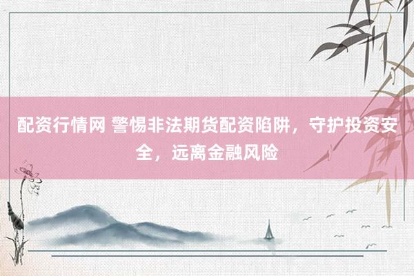 配资行情网 警惕非法期货配资陷阱，守护投资安全，远离金融风险