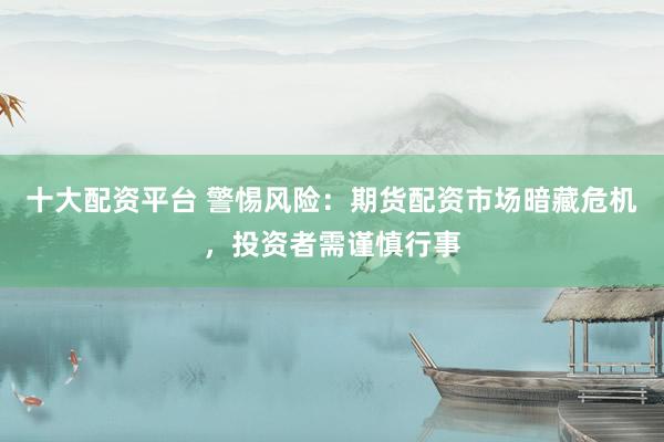 十大配资平台 警惕风险：期货配资市场暗藏危机，投资者需谨慎行事
