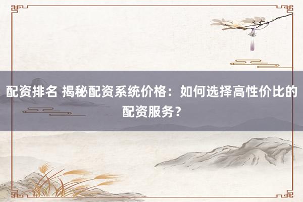 配资排名 揭秘配资系统价格：如何选择高性价比的配资服务？