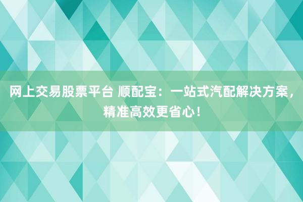 网上交易股票平台 顺配宝：一站式汽配解决方案，精准高效更省心！
