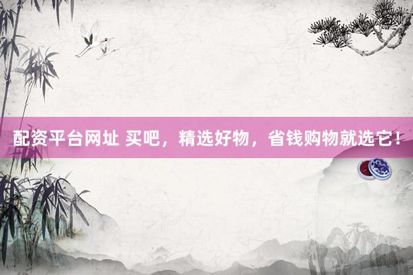 配资平台网址 买吧，精选好物，省钱购物就选它！