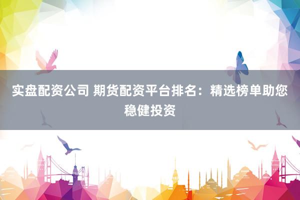 实盘配资公司 期货配资平台排名：精选榜单助您稳健投资