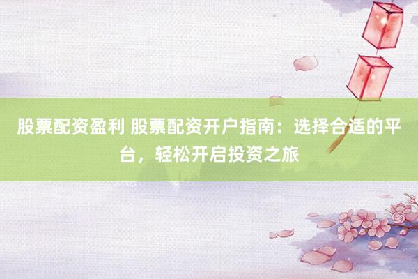 股票配资盈利 股票配资开户指南：选择合适的平台，轻松开启投资之旅