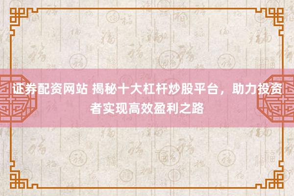 证券配资网站 揭秘十大杠杆炒股平台，助力投资者实现高效盈利之路