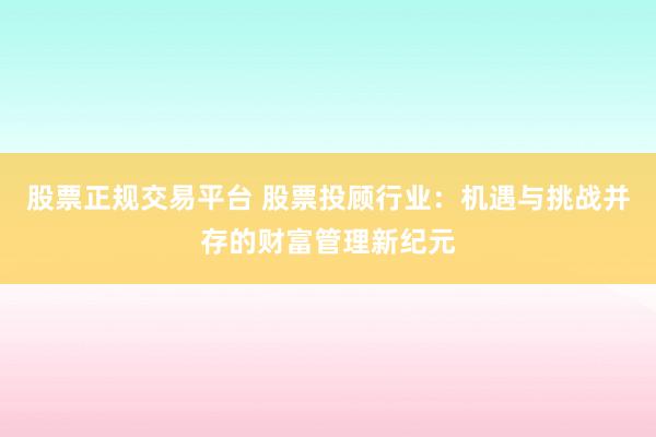 股票正规交易平台 股票投顾行业：机遇与挑战并存的财富管理新纪元