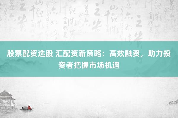 股票配资选股 汇配资新策略：高效融资，助力投资者把握市场机遇