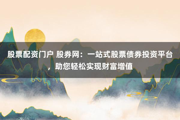 股票配资门户 股券网：一站式股票债券投资平台，助您轻松实现财富增值