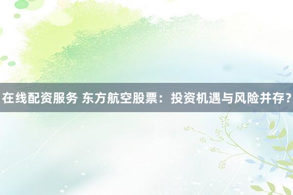 在线配资服务 东方航空股票：投资机遇与风险并存？