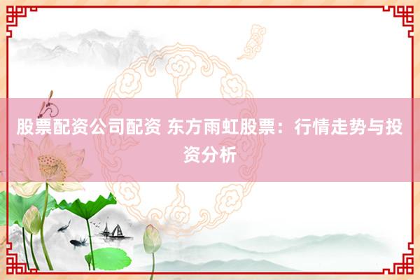 股票配资公司配资 东方雨虹股票：行情走势与投资分析
