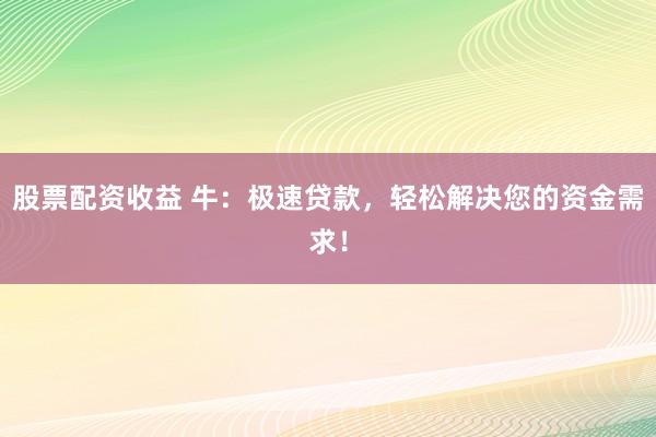 股票配资收益 牛：极速贷款，轻松解决您的资金需求！