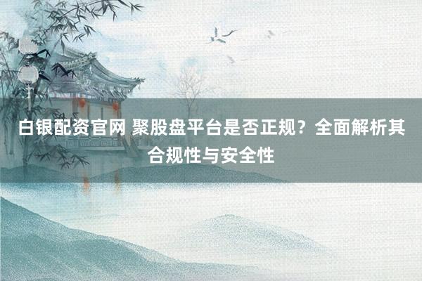 白银配资官网 聚股盘平台是否正规？全面解析其合规性与安全性