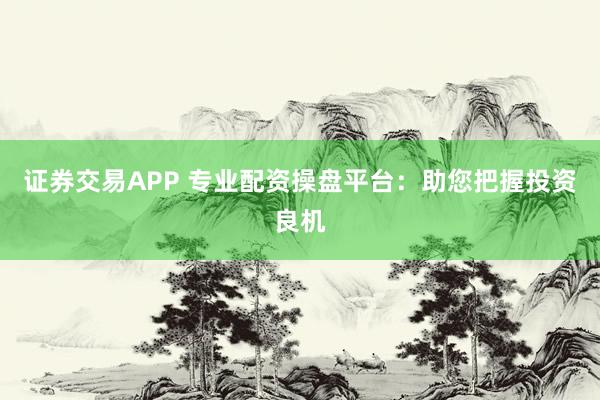 证券交易APP 专业配资操盘平台：助您把握投资良机