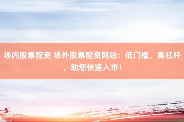 场内股票配资 场外股票配资网站：低门槛，高杠杆，助您快速入市！